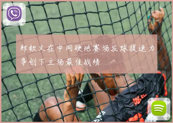 郑钦文在中网硬地赛场发球提速力争创下主场最佳战绩