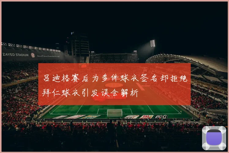 吕迪格赛后为多件球衣签名却拒绝拜仁球衣引发误会解析