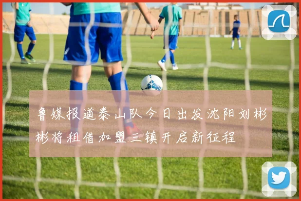 鲁媒报道泰山队今日出发沈阳刘彬彬将租借加盟三镇开启新征程