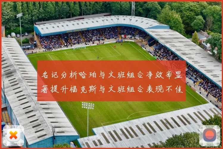 名记分析哈珀与文班组合净效率显著提升福克斯与文班组合表现不佳差距明显