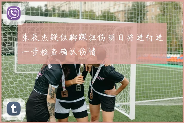 朱辰杰疑似脚踝扭伤明日将进行进一步检查确认伤情