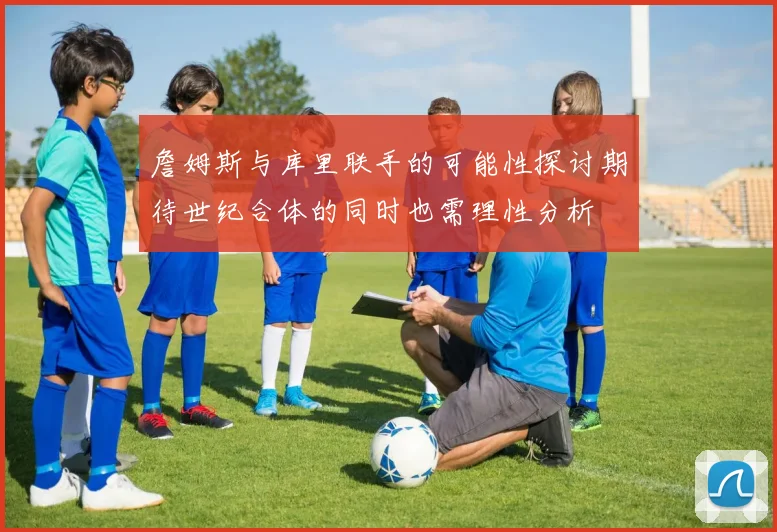 詹姆斯与库里联手的可能性探讨期待世纪合体的同时也需理性分析