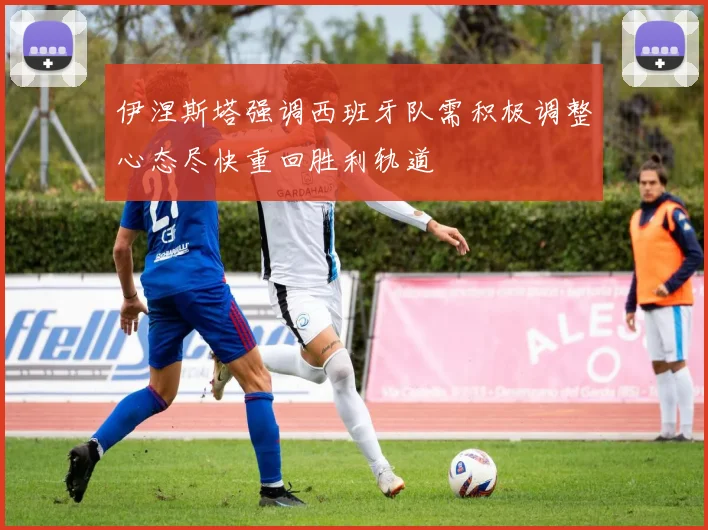 伊涅斯塔强调西班牙队需积极调整心态尽快重回胜利轨道