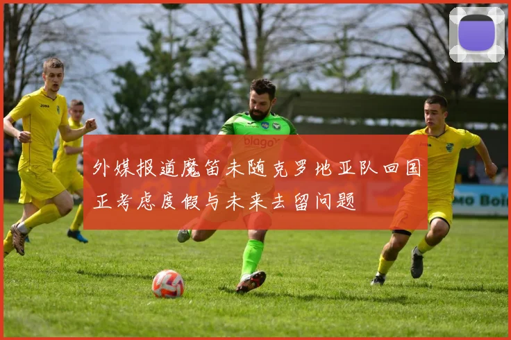 外媒报道魔笛未随克罗地亚队回国正考虑度假与未来去留问题