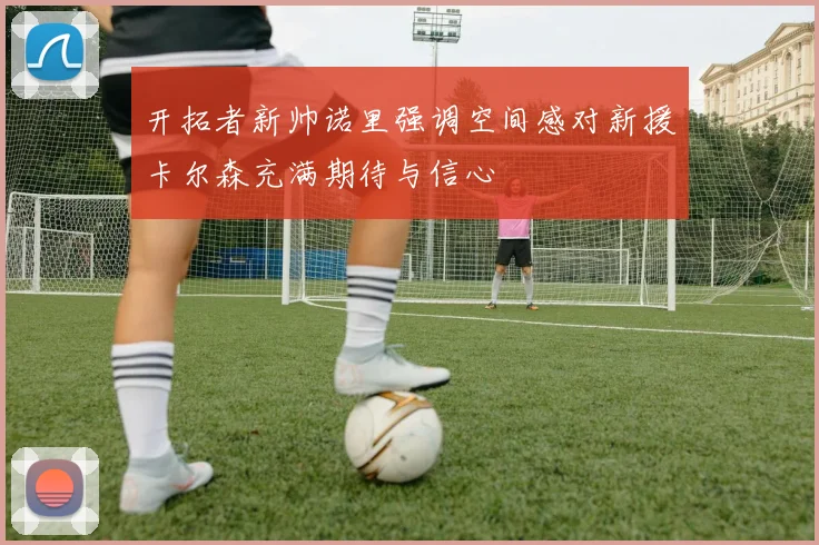 开拓者新帅诺里强调空间感对新援卡尔森充满期待与信心