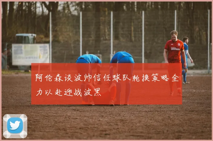 阿伦森谈波帅信任球队轮换策略全力以赴迎战波黑