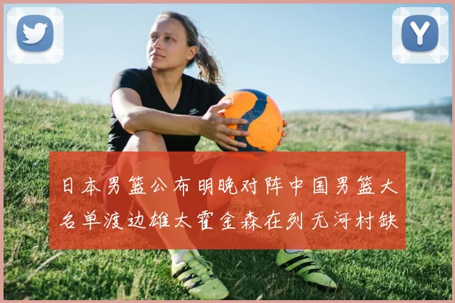 日本男篮公布明晚对阵中国男篮大名单渡边雄太霍金森在列无河村缺席